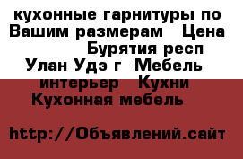 кухонные гарнитуры по Вашим размерам › Цена ­ 14 220 - Бурятия респ., Улан-Удэ г. Мебель, интерьер » Кухни. Кухонная мебель   